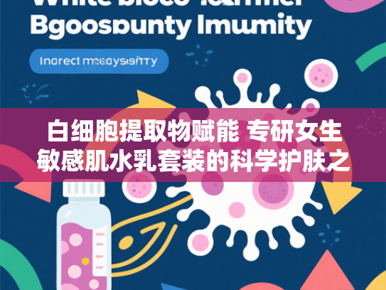 白细胞提取物赋能 专研女生敏感肌水乳套装的科学护肤之道