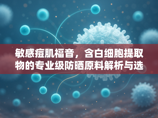 敏感痘肌福音，含白细胞提取物的专业级防晒原料解析与选择指南