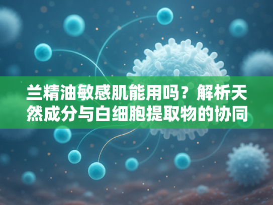 兰精油敏感肌能用吗？解析天然成分与白细胞提取物的协同护肤奥秘