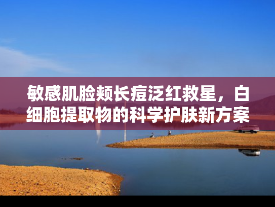 敏感肌脸颊长痘泛红救星，白细胞提取物的科学护肤新方案