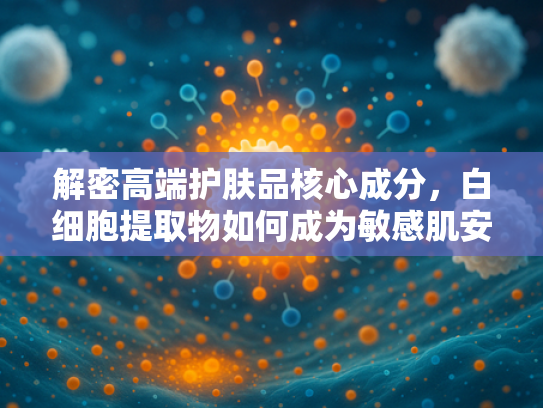 解密高端护肤品核心成分，白细胞提取物如何成为敏感肌安心之选