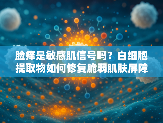 脸痒是敏感肌信号吗？白细胞提取物如何修复脆弱肌肤屏障