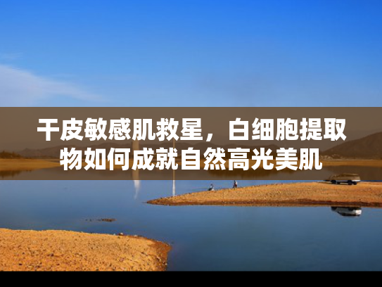 干皮敏感肌救星，白细胞提取物如何成就自然高光美肌