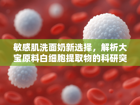 敏感肌洗面奶新选择，解析大宝原料白细胞提取物的科研突破与批发优势