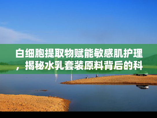 白细胞提取物赋能敏感肌护理，揭秘水乳套装原料背后的科学机理