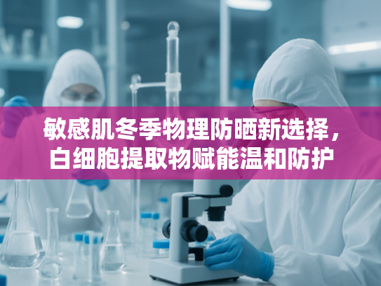敏感肌冬季物理防晒新选择，白细胞提取物赋能温和防护