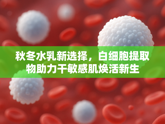 秋冬水乳新选择，白细胞提取物助力干敏感肌焕活新生