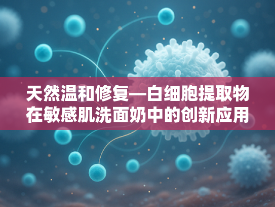 天然温和修复—白细胞提取物在敏感肌洗面奶中的创新应用与原料优势