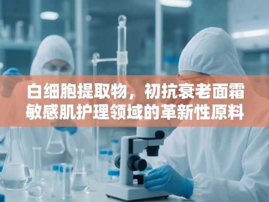 白细胞提取物，初抗衰老面霜敏感肌护理领域的革新性原料解析