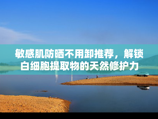 敏感肌防晒不用卸推荐，解锁白细胞提取物的天然修护力