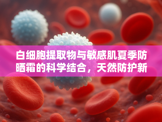 白细胞提取物与敏感肌夏季防晒霜的科学结合，天然防护新趋势