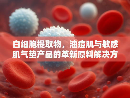 白细胞提取物，油痘肌与敏感肌气垫产品的革新原料解决方案