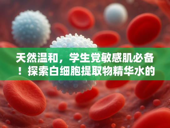 天然温和，学生党敏感肌必备！探索白细胞提取物精华水的护肤奥秘