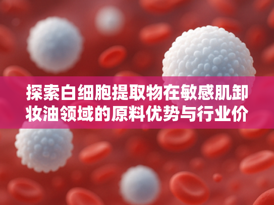 探索白细胞提取物在敏感肌卸妆油领域的原料优势与行业价值