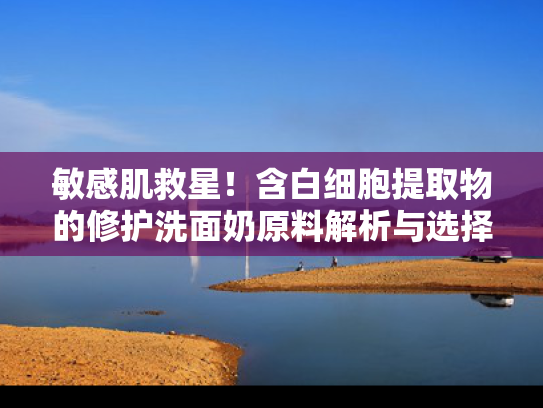 敏感肌救星！含白细胞提取物的修护洗面奶原料解析与选择指南