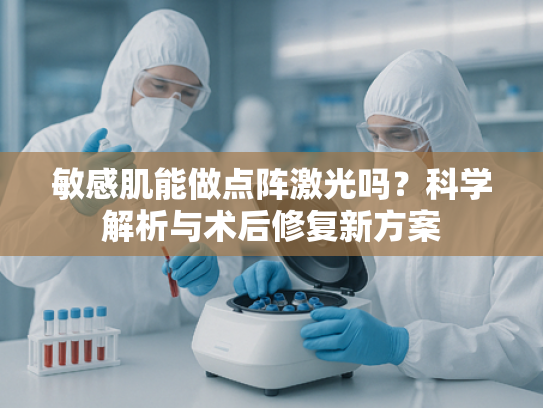 敏感肌能做点阵激光吗？科学解析与术后修复新方案