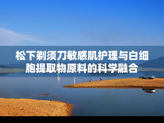 松下剃须刀敏感肌护理与白细胞提取物原料的科学融合