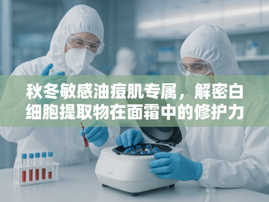 秋冬敏感油痘肌专属，解密白细胞提取物在面霜中的修护力量