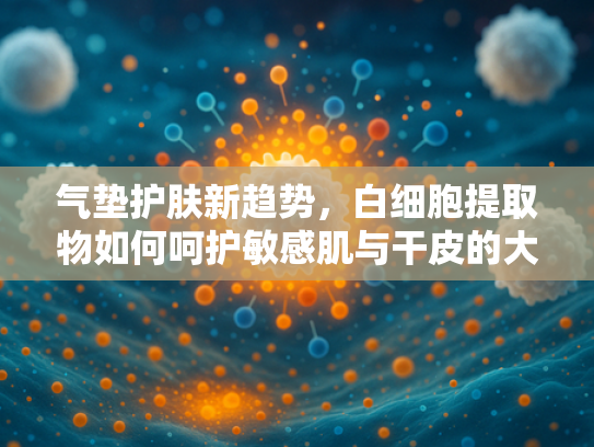 气垫护肤新趋势，白细胞提取物如何呵护敏感肌与干皮的大牌之选