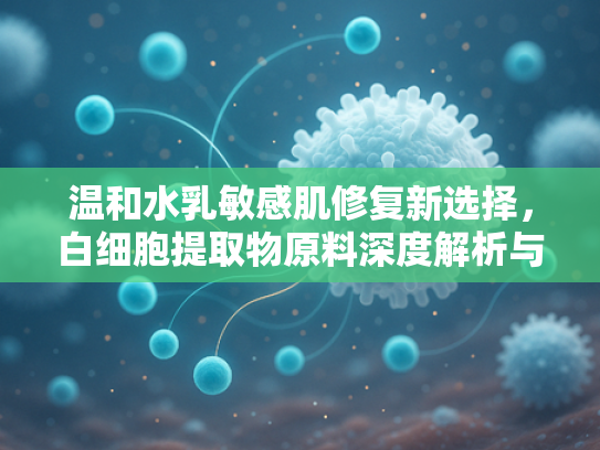 温和水乳敏感肌修复新选择，白细胞提取物原料深度解析与批发指南