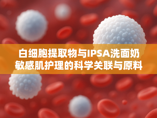 白细胞提取物与IPSA洗面奶敏感肌护理的科学关联与原料应用解析