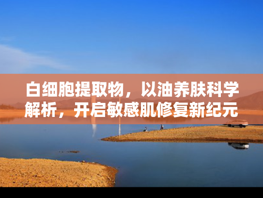 白细胞提取物，以油养肤科学解析，开启敏感肌修复新纪元