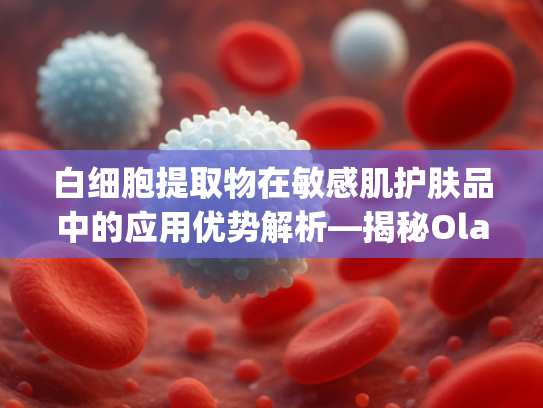 白细胞提取物在敏感肌护肤品中的应用优势解析—揭秘Olay小白瓶核心原料的科学价值