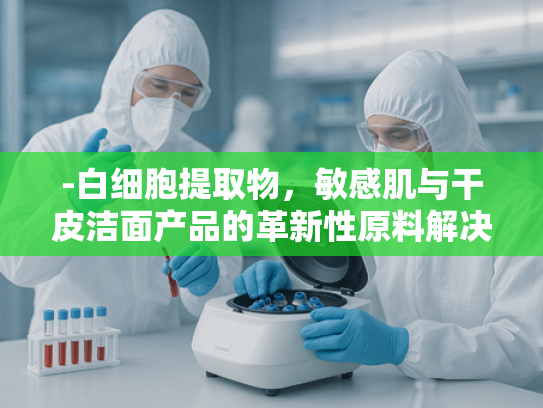 -白细胞提取物，敏感肌与干皮洁面产品的革新性原料解决方案