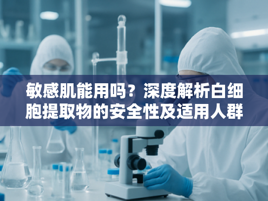 敏感肌能用吗？深度解析白细胞提取物的安全性及适用人群