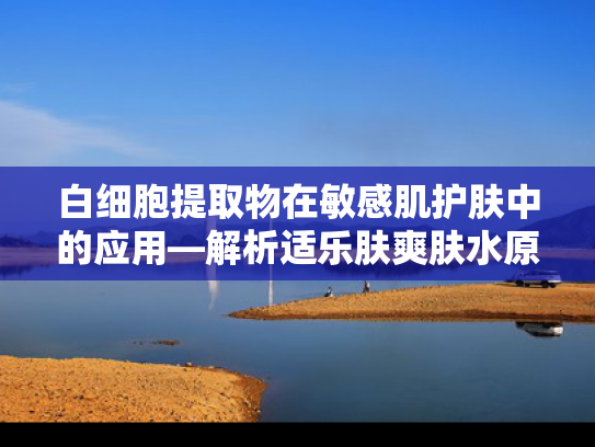 白细胞提取物在敏感肌护肤中的应用—解析适乐肤爽肤水原料的科学奥秘