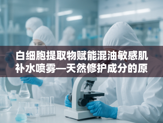 白细胞提取物赋能混油敏感肌补水喷雾—天然修护成分的原料解析与批发优势