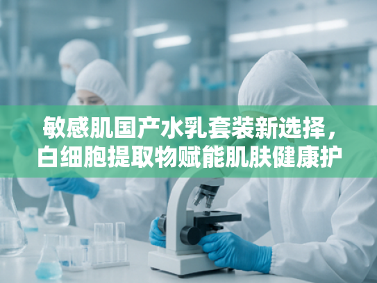 敏感肌国产水乳套装新选择，白细胞提取物赋能肌肤健康护理