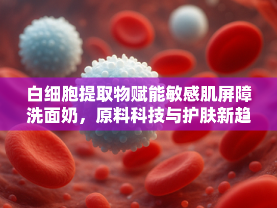 白细胞提取物赋能敏感肌屏障洗面奶，原料科技与护肤新趋势