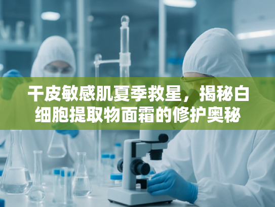 干皮敏感肌夏季救星，揭秘白细胞提取物面霜的修护奥秘