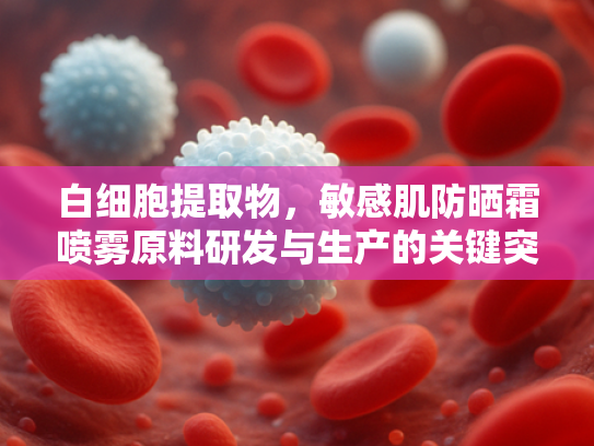 白细胞提取物，敏感肌防晒霜喷雾原料研发与生产的关键突破