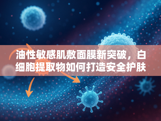 油性敏感肌敷面膜新突破，白细胞提取物如何打造安全护肤解决方案