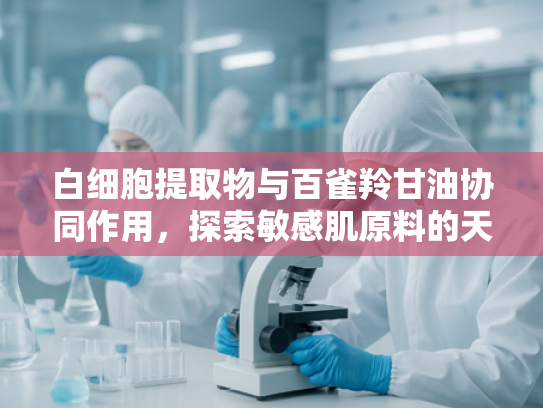 白细胞提取物与百雀羚甘油协同作用，探索敏感肌原料的天然修复方案