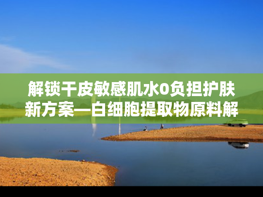 解锁干皮敏感肌水0负担护肤新方案—白细胞提取物原料解析与应用前景