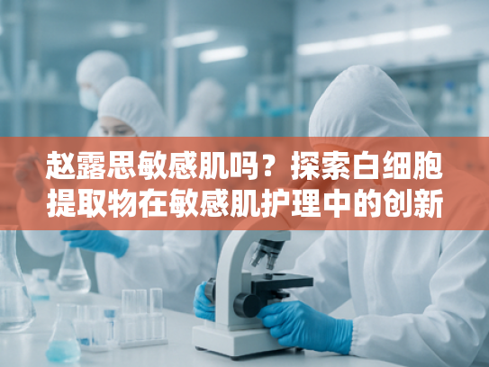 赵露思敏感肌吗？探索白细胞提取物在敏感肌护理中的创新应用