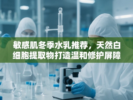 敏感肌冬季水乳推荐，天然白细胞提取物打造温和修护屏障