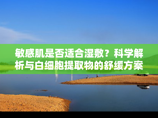 敏感肌是否适合湿敷？科学解析与白细胞提取物的舒缓方案