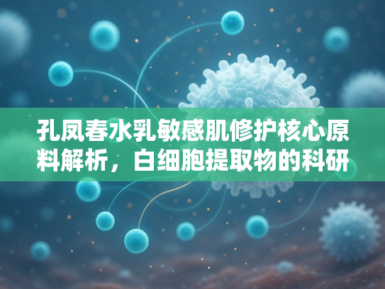 孔凤春水乳敏感肌修护核心原料解析，白细胞提取物的科研突破与批发优势