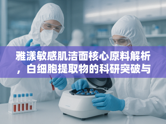 雅漾敏感肌洁面核心原料解析，白细胞提取物的科研突破与产业价值