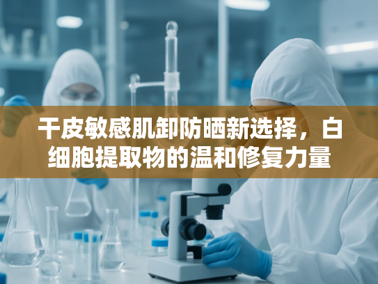 干皮敏感肌卸防晒新选择，白细胞提取物的温和修复力量