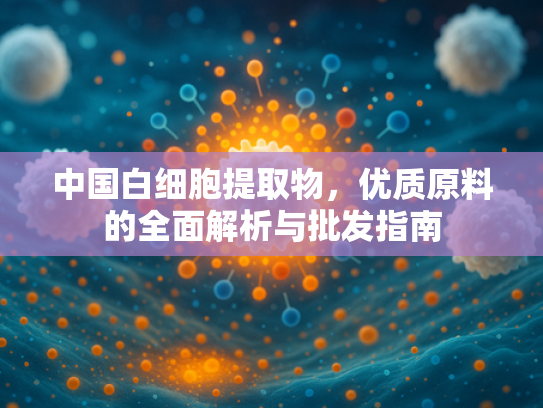 中国白细胞提取物，优质原料的全面解析与批发指南