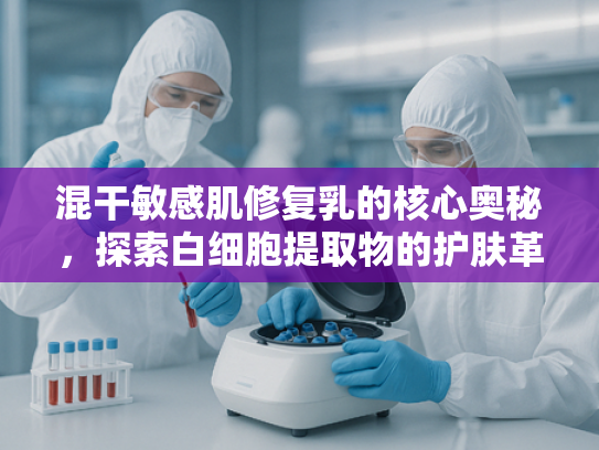 混干敏感肌修复乳的核心奥秘，探索白细胞提取物的护肤革命