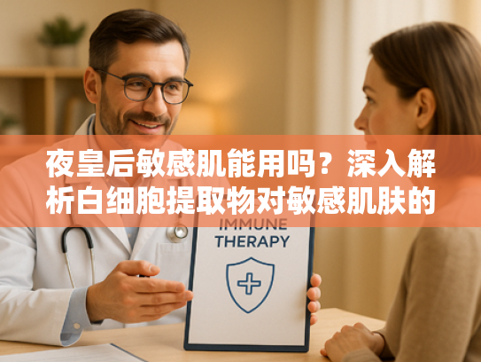 夜皇后敏感肌能用吗？深入解析白细胞提取物对敏感肌肤的呵护