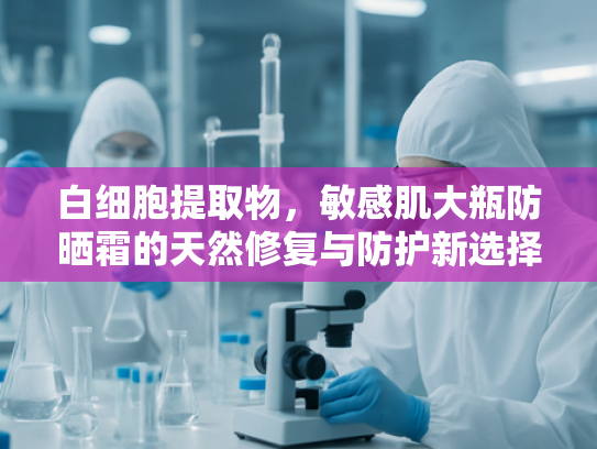 白细胞提取物，敏感肌大瓶防晒霜的天然修复与防护新选择