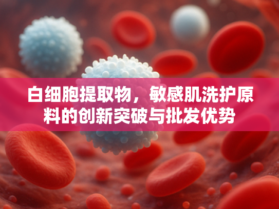 白细胞提取物，敏感肌洗护原料的创新突破与批发优势