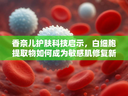 香奈儿护肤科技启示，白细胞提取物如何成为敏感肌修复新宠？